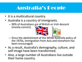 Australia’s PeopleIt is a multicultural country.Australia is a country of immigrants.90% of Australians are of British or Irish descent (mostly convict).Since the abolishment of the White Australia policy of the 1970s, immigration from Asia and elsewhere has been encouraged.As a result, Australia’s demography, culture, and self-image have been transformed.Also, a large number of Australians live outside their home country.