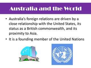 Australia’s foreign relations are driven by a close relationship with the United States, its status as a British commonwealth, and its proximity to Asia.It is a founding member of the United NationsAustralia and the World