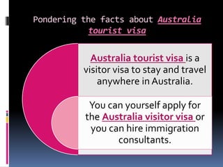 Pondering the facts about Australia
tourist visa
Australia tourist visa is a
visitor visa to stay and travel
anywhere in Australia.
You can yourself apply for
the Australia visitor visa or
you can hire immigration
consultants.
 