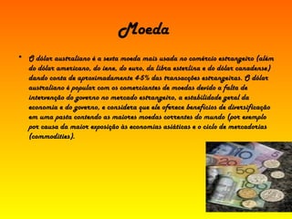 Moeda   O dólar australiano é a sexta moeda mais usada no comércio estrangeiro (além do dólar americano, do iene, do euro, da libra esterlina e do dólar canadense) dando conta de aproximadamente 4-5% das transacções estrangeiras. O dólar australiano é popular com os comerciantes de moedas devido a falta de intervenção do governo no mercado estrangeiro, a estabilidade geral da economia e do governo, e considera que ele oferece benefícios de diversificação em uma pasta contendo as maiores moedas correntes do mundo (por exemplo por causa da maior exposição às economias asiáticas e o ciclo de mercadorias (commodities). 