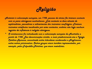 Religião Anterior à colonização europeia, em 1788, pessoas de várias fés tiveram contacto com os povos aborígenes australianos. Este contacto se dava através de exploradores, pescadores e sobreviventes dos inúmeros naufrágios. Tiveram inúmeros artefactos recobrados por estes contactos, embora não haja nenhum registro de influência à religião aborígene. O cristianismo foi introduzido com a colonização europeia da Austrália a partir de 1788. Das denominações cristãs, a mais predominante era a Igreja Católica Romana, encontrada entre irlandeses condenados e Anglicanos, entre outros prisioneiros. Outros grupos eram também representados, por exemplo, pelos Tolpuddle Mártires, que eram metodistas. 