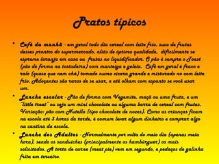 Pratos típicos Café da manhã  - em geral todo dia cereal com leite frio, suco de frutas desses prontos do supermercado, aliás de óptima qualidade,  dificilmente se espreme laranja em casa ou  frutas no liquidificador. O pão é sempre o Toast (pão de forma na tostadeira) com manteiga e geleia.  Café em geral é fraco e ralo (quase que nem chá) tomado numa xícara grande e misturado no com leite frio. Adoçantes são raros de se usar, e até olham com espanto se você usar um.  Lanche escolar  - Pão de forma com Vegemite, maçã ou uma fruta, e um “little treat” ou seja um mini chocolate ou alguma barra de cereal com frutas. Variação: pão com Nutella (tipo chocolate de nozes). Como as crianças ficam na escola até 3 horas da tarde, é comum levar algum dinheiro e comprar algo na cantina da escola.  Lanche dos Adultos  - Normalmente por volta do meio dia (apenas meia hora), sendo os sanduíches (principalmente os hambúrguer) os mais solicitados. A torta de carne (meat pie) vem em segundo, e pedaços de galinha frita em terceiro .  
