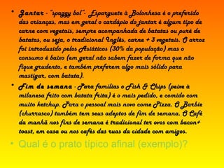 Jantar  - “spaggy bol”-  Esparguete à Bolonhesa é o preferido das crianças, mas em geral o cardápio do jantar é algum tipo de carne com vegetais, sempre acompanhada de batatas ou puré de batatas, ou seja, o tradicional Inglês, carne + 3 vegetais. O arroz foi introduzido pelos Asiáticos (30% da população) mas o consumo é baixo (em geral não sabem fazer de forma que não fique grudento, e também preferem algo mais sólido para mastigar, com batata).  Fim de semana  - Para famílias o Fish & Chips (peixe à milanesa frito com batata frita) é o mais pedido, e comido com muito ketchup. Para o pessoal mais novo come Pizza. O Barbie (churrasco) também tem seus adeptos de fim de semana. O Café da manhã nos fins de semana é tradicional ter ovos com bacon+ toast, em casa ou nos cafés das ruas da cidade com amigos. Qual é o prato típico afinal (exemplo)? 