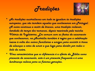 Tradições As tradições australianas em tudo se igualam às tradições europeias, que são também aquelas que conhecemos em Portugal. A noiva continua a vestir de branco, uma tradição milenar, herdada do tempo dos romanos, depois reavivada pela rainha Vitória de Inglaterra. Em comum com as festas de casamento que conhecemos, na Austrália também é regra que a celebração reúne à volta dos noivos familiares e amigos para assistir à troca de alianças e votos de amor e que haja para dividir por todos o bolo da noiva. Uma característica que os diferencia é a oferta da Bíblia como presente de casamento, este é um presente frequente e é uma lembrança valiosa para as futuras gerações. 