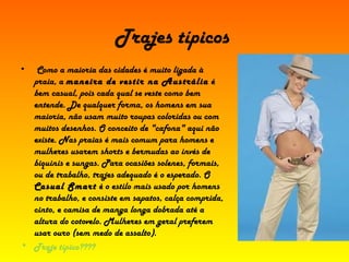 Trajes típicos Como a maioria das cidades é muito ligada à praia, a  maneira de vestir na Austrália  é bem casual, pois cada qual se veste como bem entende. De qualquer forma, os homens em sua maioria, não usam muito roupas coloridas ou com muitos desenhos. O conceito de "cafona" aqui não existe. Nas praias é mais comum para homens e mulheres usarem shorts e bermudas ao invés de biquinis e sungas. Para ocasiões solenes, formais, ou de trabalho, trajes adequado é o esperado. O  Casual Smart  é o estilo mais usado por homens no trabalho, e consiste em sapatos, calça comprida, cinto, e camisa de manga longa dobrada até a altura do cotovelo. Mulheres em geral preferem usar ouro (sem medo de assalto).   Traje típico???? 