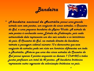 Bandeira A  bandeira nacional da Austrália  possui uma grande estrela com sete pontas, um conjunto de cinco estrelas, o Cruzeiro do Sul, e uma pequena bandeira do Reino Unido. A estrela de sete pontas é conhecida como Estrela da Federação, pois cada extremidade dela representa um dos seis estados e os territórios do país. O Cruzeiro do Sul, na metade direita da bandeira retrata a passagem sideral número 13 e demonstra que esse conjunto de estrelas pode ser visto em horários diferentes em toda a Austrália. Note-se que uma das cinco estrelas do Cruzeiro do Sul possui apenas 5 pontas enquanto as demais 7 (7x4=28) e todas juntas perfazem um total de 40 pontas. A bandeira britânica representa outro segmento da colonização britânica no país.  4 