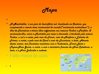 Mapa   A  Austrália   é um país do hemisfério sul, localizado na Oceânia, que compreende a menor área continental do mundo("continente australiano"), a ilha da Tasmânia e várias ilhas adjacentes nos oceanos Índico e Pacífico. O  continente-ilha , como a Austrália por vezes é chamada, é banhado pelo oceano Índico, a sul e a oeste, pelo mar de Timor, mar de Arafura e Estreito de Torres, a norte, e pelo mar de Coral e mar da Tasmânia, a leste. Através destes mares, tem fronteira marítima com a Indonésia, Timor-Leste e Papua-Nova Guiné, a norte, e com o território francês da Nova Caledónia, a leste, e a Nova Zelândia a sudeste. Falta mapa do país 5  