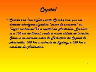 Capital Camberra  (em inglês escrito  Camberra , que em dialecto aborígene significa "ponto de encontro" ou "lugar conhecido") é a capital da Austrália. Localiza-se a 150 km do litoral, sendo a maior cidade do interior. Situa-se no extremo norte do Território da Capital da Austrália, 300 km a sudoeste de Sydney, e 650 km a nordeste de Melbourne. 6 