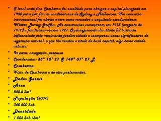 O local onde fica Camberra foi escolhido para abrigar a capital planejada em 1908 para pôr fim às candidaturas de Sydney e Melbourne. Um concurso internacional foi aberto e teve como vencedor o arquitecto estadunidense Walter Burley Griffin. As construções começaram em 1913 (projecto de 1912) e finalizaram-se em 1927. O planejamento da cidade foi bastante influenciado pelo movimento jardim-cidade e incorporou áreas significativos de vegetação natural, o que lhe rendeu o título de  bush capital , algo como cidade-arbusto. Ir para: navegação, pesquisa  Coordenadas:  35° 18' 27  S 149° 07' 27  L Camberra Vista de Camberra e do eixo parlamentar. Dados Gerais Área 805,6 km² População  (2007) 340 800 hab. Densidade 1 005 hab./km²  7 