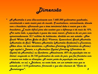 Dimensão A Austrália é uma ilha-continente com 7.682.300 quilómetros quadrados, constituindo o sexto maior país do mundo. O australiano, normalmente, discute com o brasileiro, afirmando que a área territorial deles é maior que a dos brasileiros. É muito difícil para eles aceitar que a diferença é de mais de 10%. Por outro lado, a população é quase dez vezes menor. Trata-se de um país com aproximadamente 18,7 milhões de habitantes, dividido em seis estados - New South Wales (Nova Gales do Sul), Victoria, Queensland, South Austrália (Austrália do Sul), Western Austrália (Austrália Ocidental) e Tasmânia. Além disso, há dois territórios, o Northen Territory (Território do Norte), cuja capital é Darwin, e o Australian Capital Territory (Território da Capital da Austrália), ou Camberra. Atualmente, 85% da população vive no litoral, ocupando os 36.735 quilómetros da costa do país, que faz fronteira com o oceano em todas as direcções. A maior parte da população vive entre Adelaide, no sul, e Brisbane, na costa leste, em um estreito arco que se estende por 1.610 quilómetros, formando o que eles chamam de "Costa do Bumerangue".  8 