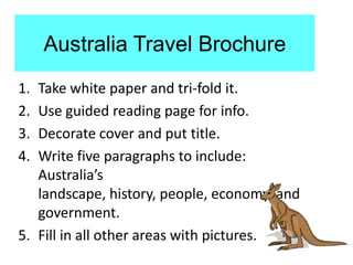 Australia Travel Brochure
1. Take white paper and tri-fold it.
2. Use guided reading page for info.
3. Decorate cover and put title.
4. Write five paragraphs to include:
   Australia’s
   landscape, history, people, economy, and
   government.
5. Fill in all other areas with pictures.
 