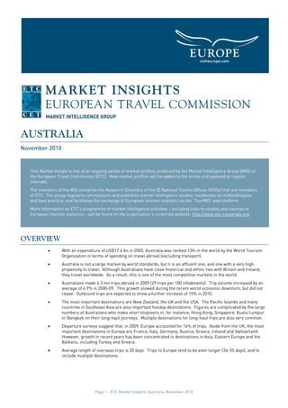 AUSTRALIA
November 2010


   This Market Insight is one of an ongoing series of market profiles produced by the Market Intelligence Group [MIG] of
   the European Travel Commission [ETC]. New market profiles will be added to the series and updated at regular
   intervals.
   The members of the MIG comprise the Research Directors of the 35 National Tourist Offices (NTOs) that are members
   of ETC. The group regularly commissions and publishes market intelligence studies, handbooks on methodologies
   and best practice, and facilitates the exchange of European tourism statistics on the ‘TourMIS’ web platform.
   More information on ETC’s programme of market intelligence activities - including links to studies and sources of
   European tourism statistics - can be found on the organisation’s corporate website: http://www.etc-corporate.org.




OVERVIEW
            •      With an expenditure of US$17.6 bn in 2005, Australia was ranked 13th in the world by the World Tourism
                   Organization in terms of spending on travel abroad (excluding transport).
            •      Australia is not a large market by world standards, but it is an affluent one, and one with a very high
                   propensity to travel. Although Australians have close historical and ethnic ties with Britain and Ireland,
                   they travel worldwide. As a result, this is one of the most competitive markets in the world.
            •      Australians made 6.3 mn trips abroad in 2009 (29 trips per 100 inhabitants). Trip volume increased by an
                   average of 6.9% in 2000-09. This growth slowed during the recent world economic downturn, but did not
                   cease. Outbound trips are expected to show a further increase of 15% in 2010.
            •      The most important destinations are New Zealand, the UK and the USA. The Pacific Islands and many
                   countries in Southeast Asia are also important holiday destinations. Figures are complicated by the large
                   numbers of Australians who make short stopovers in, for instance, Hong Kong, Singapore, Kuala Lumpur
                   or Bangkok on their long-haul journeys. Multiple destinations for long-haul trips are also very common.
            •      Departure surveys suggest that, in 2009, Europe accounted for 16% of trips. Aside from the UK, the most
                   important destinations in Europe are France, Italy, Germany, Austria, Greece, Ireland and Switzerland.
                   However, growth in recent years has been concentrated in destinations in Asia, Eastern Europe and the
                   Balkans, including Turkey and Greece.
            •      Average length of overseas trips is 20 days. Trips to Europe tend to be even longer (34-35 days), and to
                   include multiple destinations.




                                    Page 1 – ETC Market Insights: Australia, November 2010
 