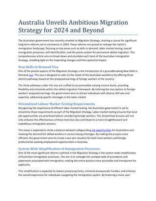 Australia Unveils Ambitious Migration
Strategy for 2024 and Beyond
The Australian government has recently unveiled its Migration Strategy, charting a course for significant
long-term reforms set to commence in 2024. These reforms are poised to reshape the nation's
immigration landscape, focusing on key areas such as skills in demand, labor market testing, overall
immigration processes, skill identification, and the points system for permanent skilled migration. This
comprehensive article aims to break down and elucidate each facet of the Australian immigration
Strategy, shedding light on the impending changes and their potential impact.
New Skills in Demand Visa
One of the pivotal aspects of the Migration Strategy is the introduction of a groundbreaking New Skills in
Demand visa. This visa is designed to cater to the needs of the Australian workforce by offering three
distinct pathways based on the proposed earnings of foreign workers in the country.
The three pathways under this visa are crafted to accommodate varying income levels, providing
flexibility and inclusivity within the skilled migration framework. By tailoring the visa options to foreign
workers' proposed earnings, the government aims to attract individuals with diverse skill sets and
expertise, addressing specific shortages in the labor market.
Streamlined Labour Market Testing Requirements
Recognizing the importance of efficient labor market testing, the Australian government is set to
streamline these requirements as part of the Migration Strategy. Labor market testing ensures that local
job opportunities are prioritized before considering foreign workers. The streamlined process will not
only enhance the effectiveness of these tests but also contribute to a more straightforward and
expeditious immigration process.
This move is expected to strike a balance between safeguarding job opportunities for Australians and
meeting the demand for skilled workers in sectors facing shortages. By making the process more
efficient, the government aims to create a win-win situation for both local workers and foreign
professionals seeking employment opportunities in Australia.
System-Wide Simplification of Immigration Processes
One of the most significant reforms outlined in the Migration Strategy is the system-wide simplification
of Australian immigration processes. The aim is to untangle the complex web of procedures and
paperwork associated with immigration, making the entire process more accessible and transparent for
applicants.
This simplification is expected to reduce processing times, minimize bureaucratic hurdles, and enhance
the overall experience for individuals navigating the immigration system. By fostering a more user-
 