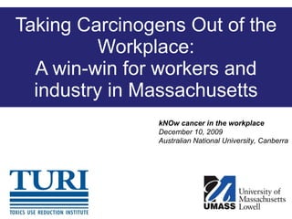 Taking Carcinogens Out of the Workplace: A win-win for workers and industry in Massachusetts kNOw cancer in the workplace December 10, 2009 Australian National University, Canberra 
