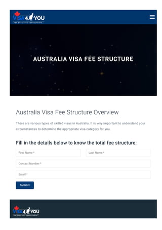 AUSTRALIA VISA FEE STRUCTURE
There are various types of skilled visas in Australia. It is very important to understand your
circumstances to determine the appropriate visa category for you.
Australia Visa Fee Structure Overview
Fill in the details below to know the total fee structure:
First Name * Last Name *
Contact Number *
Email *
Submit
 