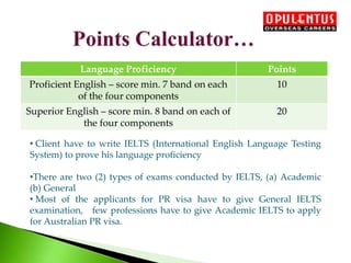 Language Proficiency Points
Proficient English – score min. 7 band on each
of the four components
10
Superior English – score min. 8 band on each of
the four components
20
• Client have to write IELTS (International English Language Testing
System) to prove his language proficiency
•There are two (2) types of exams conducted by IELTS, (a) Academic
(b) General
• Most of the applicants for PR visa have to give General IELTS
examination, few professions have to give Academic IELTS to apply
for Australian PR visa.
 