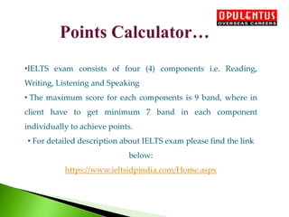 •IELTS exam consists of four (4) components i.e. Reading,
Writing, Listening and Speaking
• The maximum score for each components is 9 band, where in
client have to get minimum 7 band in each component
individually to achieve points.
• For detailed description about IELTS exam please find the link
below:
https://www.ieltsidpindia.com/Home.aspx
 
