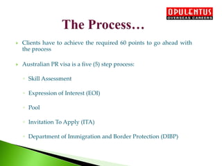  Clients have to achieve the required 60 points to go ahead with
the process
 Australian PR visa is a five (5) step process:
◦ Skill Assessment
◦ Expression of Interest (EOI)
◦ Pool
◦ Invitation To Apply (ITA)
◦ Department of Immigration and Border Protection (DIBP)
 