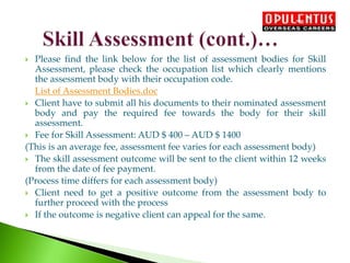  Please find the link below for the list of assessment bodies for Skill
Assessment, please check the occupation list which clearly mentions
the assessment body with their occupation code.
List of Assessment Bodies.doc
 Client have to submit all his documents to their nominated assessment
body and pay the required fee towards the body for their skill
assessment.
 Fee for Skill Assessment: AUD $ 400 – AUD $ 1400
(This is an average fee, assessment fee varies for each assessment body)
 The skill assessment outcome will be sent to the client within 12 weeks
from the date of fee payment.
(Process time differs for each assessment body)
 Client need to get a positive outcome from the assessment body to
further proceed with the process
 If the outcome is negative client can appeal for the same.
 