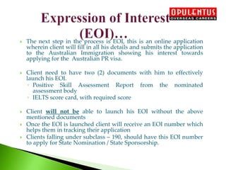  The next step in the process is EOI, this is an online application
wherein client will fill in all his details and submits the application
to the Australian Immigration showing his interest towards
applying for the Australian PR visa.
 Client need to have two (2) documents with him to effectively
launch his EOI.
◦ Positive Skill Assessment Report from the nominated
assessment body
◦ IELTS score card, with required score
 Client will not be able to launch his EOI without the above
mentioned documents
 Once the EOI is launched client will receive an EOI number which
helps them in tracking their application
 Clients falling under subclass – 190, should have this EOI number
to apply for State Nomination / State Sponsorship.
 
