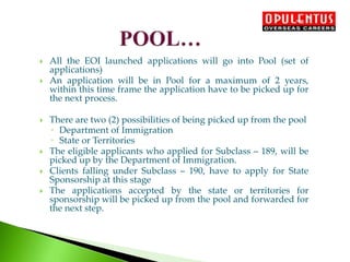  All the EOI launched applications will go into Pool (set of
applications)
 An application will be in Pool for a maximum of 2 years,
within this time frame the application have to be picked up for
the next process.
 There are two (2) possibilities of being picked up from the pool
◦ Department of Immigration
◦ State or Territories
 The eligible applicants who applied for Subclass – 189, will be
picked up by the Department of Immigration.
 Clients falling under Subclass – 190, have to apply for State
Sponsorship at this stage
 The applications accepted by the state or territories for
sponsorship will be picked up from the pool and forwarded for
the next step.
 