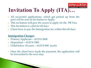  All successful applications, which got picked up from the
pool will be sent an Invitation to Apply.
 This invitation will give the access to apply for the PR Visa.
 This Invitation is valid for 60 days
 Client have to pay the Immigration fee within this 60 days
Immigration Charges:
 Primary Applicant – AUD $ 3600
 Dependant – AUD $ 1800
 Child below 18 years – AUD $ 900 (each)
 Once the client have made the payment, the application will
be forwarded to the next step.
 