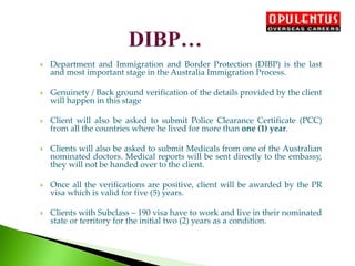 Department and Immigration and Border Protection (DIBP) is the last
and most important stage in the Australia Immigration Process.
 Genuinety / Back ground verification of the details provided by the client
will happen in this stage
 Client will also be asked to submit Police Clearance Certificate (PCC)
from all the countries where he lived for more than one (1) year.
 Clients will also be asked to submit Medicals from one of the Australian
nominated doctors. Medical reports will be sent directly to the embassy,
they will not be handed over to the client.
 Once all the verifications are positive, client will be awarded by the PR
visa which is valid for five (5) years.
 Clients with Subclass – 190 visa have to work and live in their nominated
state or territory for the initial two (2) years as a condition.
 