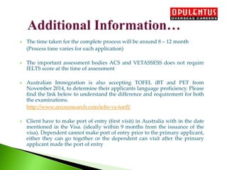  The time taken for the complete process will be around 8 – 12 month
(Process time varies for each application)
 The important assessment bodies ACS and VETASSESS does not require
IELTS score at the time of assessment
 Australian Immigration is also accepting TOFEL iBT and PET from
November 2014, to determine their applicants language proficiency. Please
find the link below to understand the difference and requirement for both
the examinations.
http://www.anzscosearch.com/ielts-vs-toefl/
 Client have to make port of entry (first visit) in Australia with in the date
mentioned in the Visa. (ideally within 9 months from the issuance of the
visa). Dependent cannot make port of entry prior to the primary applicant,
either they can go together or the dependent can visit after the primary
applicant made the port of entry
 