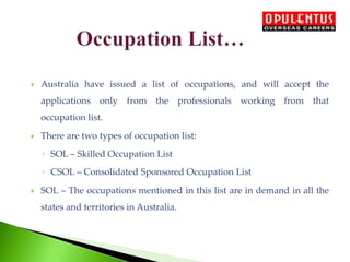  Australia have issued a list of occupations, and will accept the
applications only from the professionals working from that
occupation list.
 There are two types of occupation list:
◦ SOL – Skilled Occupation List
◦ CSOL – Consolidated Sponsored Occupation List
 SOL – The occupations mentioned in this list are in demand in all the
states and territories in Australia.
 