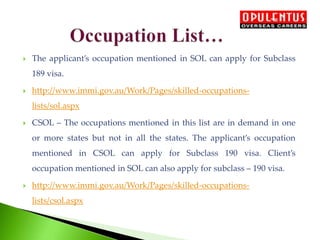  The applicant’s occupation mentioned in SOL can apply for Subclass
189 visa.
 http://www.immi.gov.au/Work/Pages/skilled-occupations-
lists/sol.aspx
 CSOL – The occupations mentioned in this list are in demand in one
or more states but not in all the states. The applicant’s occupation
mentioned in CSOL can apply for Subclass 190 visa. Client’s
occupation mentioned in SOL can also apply for subclass – 190 visa.
 http://www.immi.gov.au/Work/Pages/skilled-occupations-
lists/csol.aspx
 