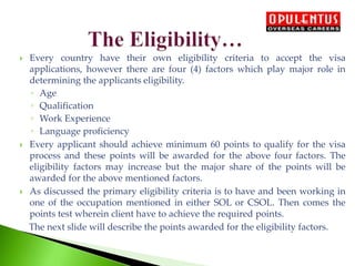  Every country have their own eligibility criteria to accept the visa
applications, however there are four (4) factors which play major role in
determining the applicants eligibility.
◦ Age
◦ Qualification
◦ Work Experience
◦ Language proficiency
 Every applicant should achieve minimum 60 points to qualify for the visa
process and these points will be awarded for the above four factors. The
eligibility factors may increase but the major share of the points will be
awarded for the above mentioned factors.
 As discussed the primary eligibility criteria is to have and been working in
one of the occupation mentioned in either SOL or CSOL. Then comes the
points test wherein client have to achieve the required points.
The next slide will describe the points awarded for the eligibility factors.
 