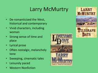 Larry McMurtry
• De-romanticized the West,
historical and contemporary
• Vivid characters, including
woman
• Strong sense of time and
place
• Lyrical prose
• Often nostalgic, melancholy
tone
• Sweeping, cinematic tales
• Leisurely paced
• Western Nonfiction
 