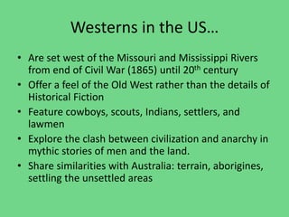 Westerns in the US…
• Are set west of the Missouri and Mississippi Rivers
from end of Civil War (1865) until 20th century
• Offer a feel of the Old West rather than the details of
Historical Fiction
• Feature cowboys, scouts, Indians, settlers, and
lawmen
• Explore the clash between civilization and anarchy in
mythic stories of men and the land.
• Share similarities with Australia: terrain, aborigines,
settling the unsettled areas
 