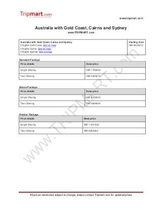 www.tripmart.com
All prices mentioned subject to change, please contact Tripmart.com for updated prices
Australia with Gold Coast, Cairns and Sydney
www.TRIPMART.com
Australia with Gold Coast, Cairns and Sydney
3 Nights Gold Coast See on map
3 Nights Cairns See on map
3 Nights Sydney See on map
Starting from
INR 6435270
Standard Package
Price details Base price
Single Sharing INR 7756560
Twin Sharing INR 6435270
Deluxe Package
Price details Base price
Single Sharing INR 8100000
Twin Sharing INR 6606990
Premier Package
Price details Base price
Single Sharing INR 11391300
Twin Sharing INR 8252640
 