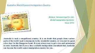 Australia: World Easiest Immigration Country 
Abhinav Outsourcings Pvt. Ltd. 
Global Immigration Specialist 
Since 1994 
Australia is such a magnificent country. It is no doubt that people from various 
parts of the world want to immigrate to the wonderful country, or even just to spend 
a few days' in this Kangaroo Land. It is not always easy to get a visa and permission 
to enter Australia but if you a hire a reliable immigration consultant then Australia 
can become the world easiest immigration country for you. 
 