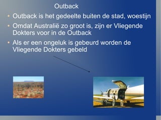 Outback Outback is het gedeelte buiten de stad, woestijn Omdat  Australi ë  zo groot is, zijn er Vliegende Dokters voor in de Outback Als er een ongeluk is gebeurd worden de Vliegende Dokters gebeld 