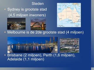 Steden Sydney is grootste stad  (4,5 miljoen inwoners) Melbourne is de 2de grootste stad (4 miljoen) Brisbane (2 miljoen), Perth (1,6 miljoen), Adelaide (1,1 miljoen) 