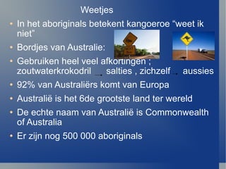 Weetjes In het aboriginals betekent kangoeroe “weet ik niet” Bordjes van Australie: Gebruiken heel veel afkortingen ; zoutwaterkrokodril  salties , zichzelf  aussies 92% van Australi ërs komt van Europa Australi ë  is het 6de grootste land ter wereld De echte naam van Australi ë  is Commonwealth of Australia Er zijn nog 500 000 aboriginals 