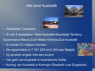 Hoofdstad: Canberra Er zijn 6 deelstaten: West Australi ë - Noordelijk Territory- Queensland-Nieuw Zuid Wales-Victoria-Zuid Australi ë Er wonen 21 miljoen mensen De oppervlakte is 7 741 220 km2 (26 keer Belgi ë ) Zij spreken engels met een accent Het geld van Australi ë  is Australische Dollar  Koning van Australi ë  is Koningin Elisabeth (van Engeland) Het land Australi ë 