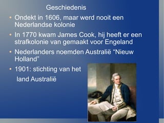 Geschiedenis  Ondekt in 1606, maar werd nooit een Nederlandse kolonie In 1770 kwam James Cook, hij heeft er een strafkolonie van gemaakt voor Engeland Nederlanders noemden Australi ë  “Nieuw Holland”  1901: stichting van het land Australi ë 
