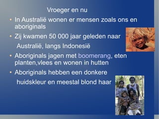 Vroeger en nu In Australi ë  wonen er mensen zoals ons en aboriginals Zij kwamen 50 000 jaar geleden naar Australi ë , langs Indonesi ë Aboriginals jagen met  boomerang , eten planten,vlees en wonen in hutten  Aboriginals hebben een donkere  huidskleur en meestal blond haar 