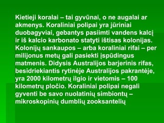 Kietieji koralai – tai gyvūnai, o ne augalai ar akmenys. Koraliniai polipai yra jūriniai duobagyviai, gebantys pasiimti vandens kalcį ir iš kalcio karbonato statyti ištisas kolonijas. Kolonijų sankaupos – arba koraliniai rifai – per milijonus metų gali pasiekti įspūdingus matmenis. Didysis Australijos barjerinis rifas, besidriekiantis rytinėje Australijos pakrantėje, yra 2000 kilometrų ilgio ir vietomis – 100 kilometrų pločio. Koraliniai polipai negali gyventi be savo nuolatinių simbiontų – mikroskopinių dumblių zooksantelių   