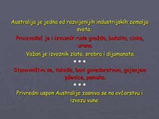 Australija je jedna od razvijenijih industrijskih zemalja sveta.  Proizvođač je i izvoznik rude gvožđa, boksita, cinka, urana. Važan je izvoznik zlata, srebra i dijamanata.  Stanovništvo se, takođe, bavi govedarstvom, gajenjem pšenice, pamuka.  Privredni uspon Australije zasniva se na ovčarstvu i izvozu vune. 