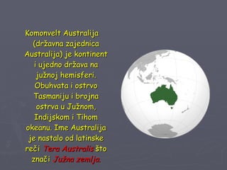 Komonvelt Australija (državna zajednica Australija) je kontinent i ujedno država na južnoj hemisferi. Obuhvata i ostrvo Tasmaniju i brojna ostrva u Južnom, Indijskom i Tihom okeanu. Ime Australija je nastalo od latinske reči  Tera Australis  što znači  Južna zemlja . 