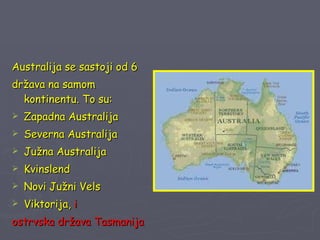 Australija se sastoji od 6  država na samom kontinentu. To su: Zapadna Australija Severna Australija Južna Australija Kvinslend Novi Južni Vels Viktorija,  i  ostrvska država Tasmanija 