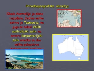 Prirodnogeografska  obeležja Obala Australije je slabo razuđena. Jedino veliko ostrvo je  Tasmanija , na jugu se nalazi  Veliki australijski zaliv , na severu  Karpentarijski zaliv  omeđan sa dva velika poluostrva Arnhemovom zemljom i Jorkom 