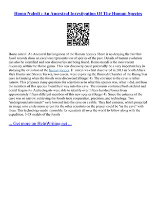 Homo Naledi : An Ancestral Investigation Of The Human Species
Homo naledi: An Ancestral Investigation of the Human Species There is no denying the fact that
fossil records show an excellent representation of species of the past. Details of human evolution
can also be identified and new discoveries are being found. Homo naledi is the most recent
discovery within the Homo genus. This new discovery could potentially be a very important key in
studying the evolution of the human species. H. naledi was first discovered in 2013 in South Africa.
Rick Hunter and Steven Tucker, two cavers, were exploring the Dinaledi Chamber of the Rising Star
cave in Gauteng when the fossils were discovered (Berger 4). The entrance to the cave is rather
narrow. This proposes many questions for scientists as to what this species was, what it did, and how
the members of this species found their way into this cave. The remains contained both skeletal and
dental fragments. Archeologists were able to identify over fifteen hundred bones from
approximately fifteen different members of this new species (Berger 4). Since the entrance of the
cave was so narrow, retrieving the fossils took cooperation, precision, and technology. Two
"underground astronauts" were lowered into the cave on a cable. They had cameras, which projected
an image onto a television screen for the other scientists on the project could be "in the cave" with
them. This technology made it possible for scientists all over the world to follow along with the
expedition. 3–D models of the fossils
... Get more on HelpWriting.net ...
 