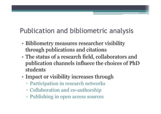 Publication and bibliometric analysis
• Bibliometry measures researcher visibility
  through publications and citations
• The status of a research field, collaborators and
  publication channels influece the choices of PhD
  students
• Impact or visibility increases through
  ▫ Participation in research networks
  ▫ Collaboration and co-authorship
  ▫ Publishing in open access sources
 