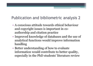 Publication and bibliometric analysis 2
• A conscious attitude towards ethical behaviour
  and copyright issues is important in co-
  authorship and citation practice
• Improved knowledge of databases and the use of
  analytical functions would improve information
  handling
• Better understanding of how to evaluate
  information would contribute to better quality,
  especially in the PhD students’ literature review
 
