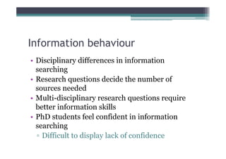 Information behaviour
• Disciplinary differences in information
  searching
• Research questions decide the number of
  sources needed
• Multi-disciplinary research questions require
  better information skills
• PhD students feel confident in information
  searching
  ▫ Difficult to display lack of confidence
 